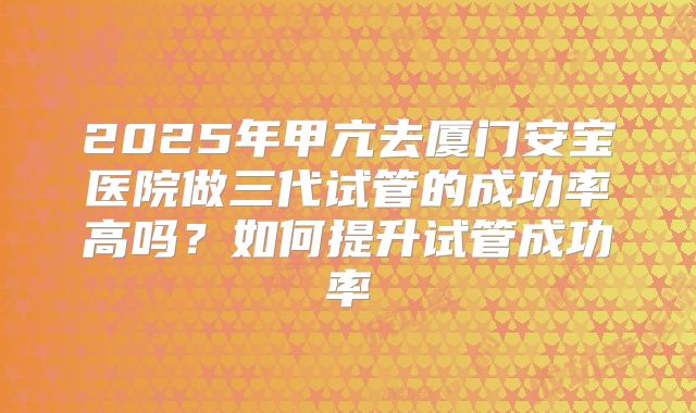 2025年甲亢去厦门安宝医院做三代试管的成功率高吗?如何提升试管成功率