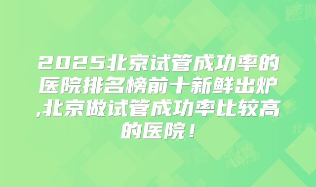 2025北京试管成功率的医院排名榜前十新鲜出炉,北京做试管成功率比较高的医院！