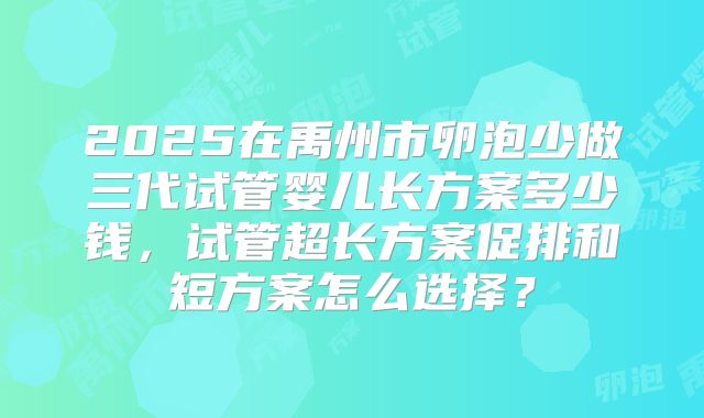 2025在禹州市卵泡少做三代试管婴儿长方案多少钱,试管超长方案促排和短方案怎么选择?