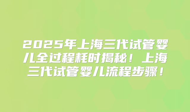 2025年上海三代试管婴儿全过程耗时揭秘！上海三代试管婴儿流程步骤！