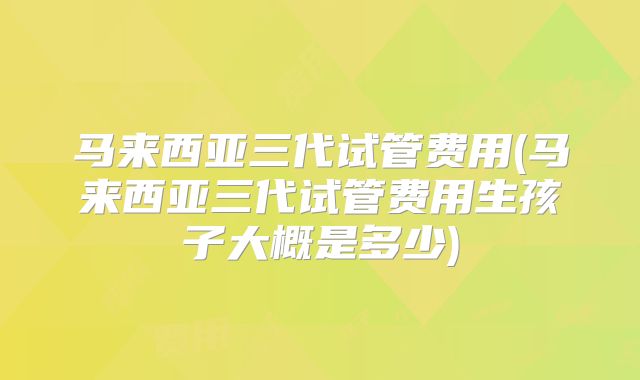 马来西亚三代试管费用(马来西亚三代试管费用生孩子大概是多少)