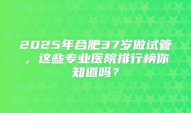 2025年合肥37岁做试管,这些专业医院排行榜你知道吗?