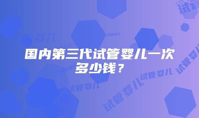 国内第三代试管婴儿一次多少钱？