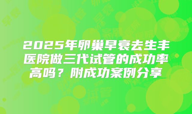 2025年卵巢早衰去生丰医院做三代试管的成功率高吗？附成功案例分享