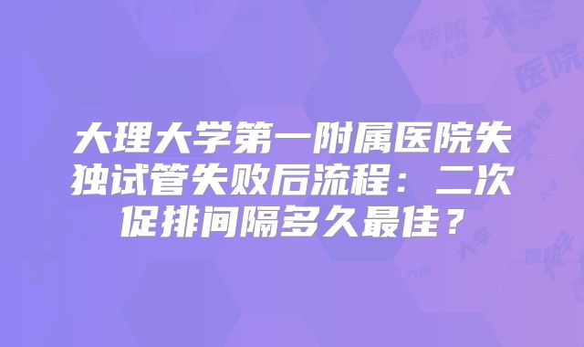 大理大学第一附属医院失独试管失败后流程：二次促排间隔多久最佳？