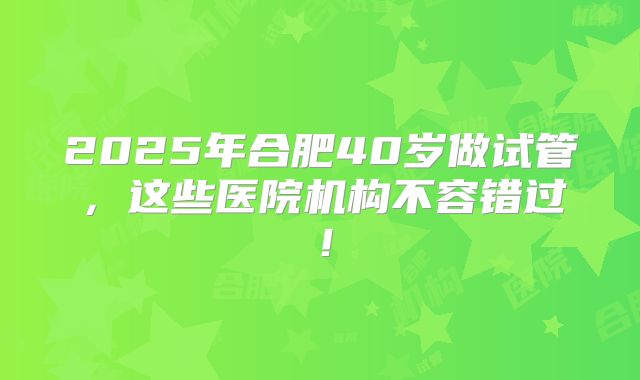 2025年合肥40岁做试管,这些医院机构不容错过!