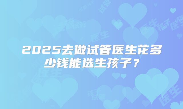 2025去做试管医生花多少钱能选生孩子?