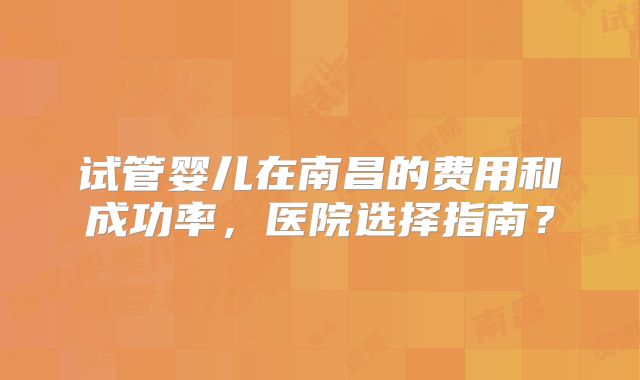 试管婴儿在南昌的费用和成功率,医院选择指南?