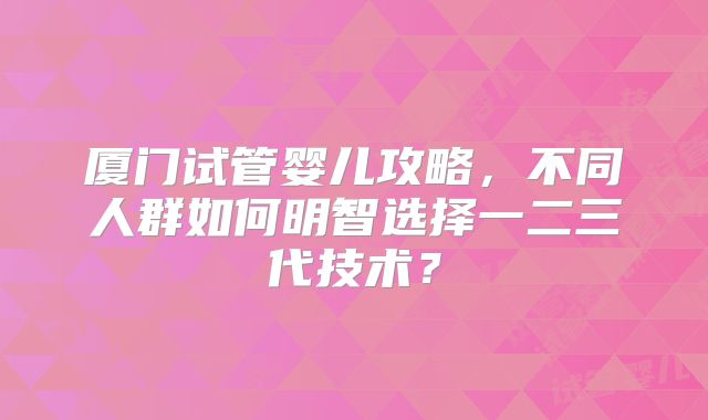 厦门试管婴儿攻略，不同人群如何明智选择一二三代技术？