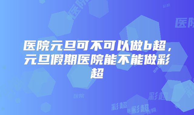 医院元旦可不可以做b超,元旦假期医院能不能做彩超