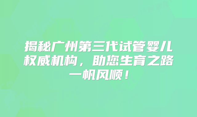 揭秘广州第三代试管婴儿权威机构，助您生育之路一帆风顺！
