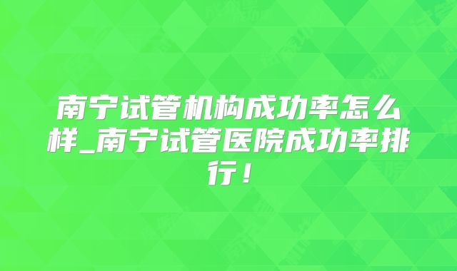 南宁试管机构成功率怎么样_南宁试管医院成功率排行!
