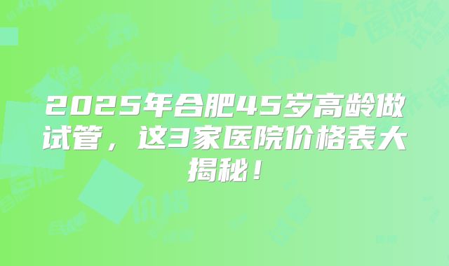 2025年合肥45岁高龄做试管，这3家医院价格表大揭秘！