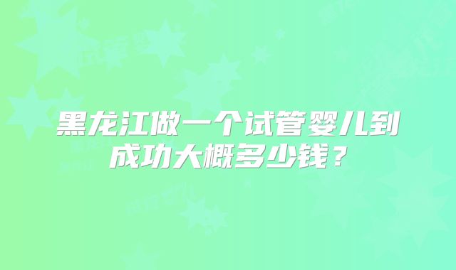 黑龙江做一个试管婴儿到成功大概多少钱？
