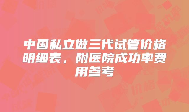 中国私立做三代试管价格明细表,附医院成功率费用参考