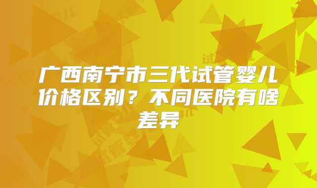广西南宁市三代试管婴儿价格区别？不同医院有啥差异