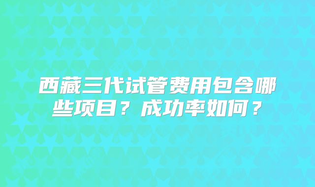 西藏三代试管费用包含哪些项目？成功率如何？