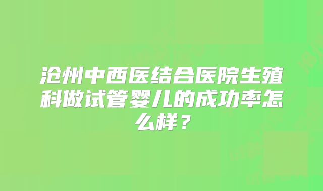 沧州中西医结合医院生殖科做试管婴儿的成功率怎么样？
