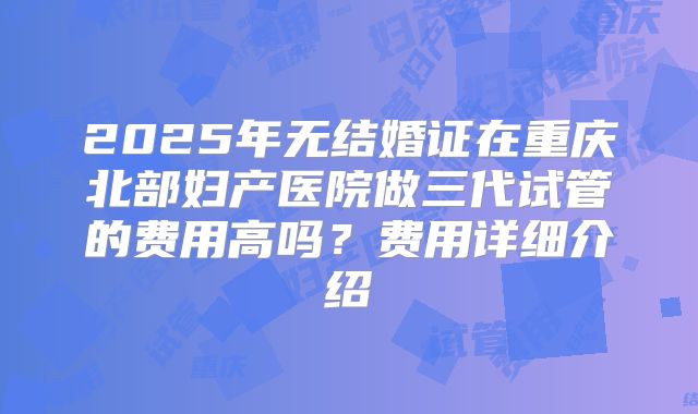 2025年无结婚证在重庆北部妇产医院做三代试管的费用高吗?费用详细介绍