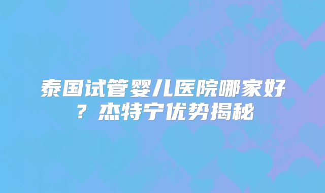 泰国试管婴儿医院哪家好？杰特宁优势揭秘