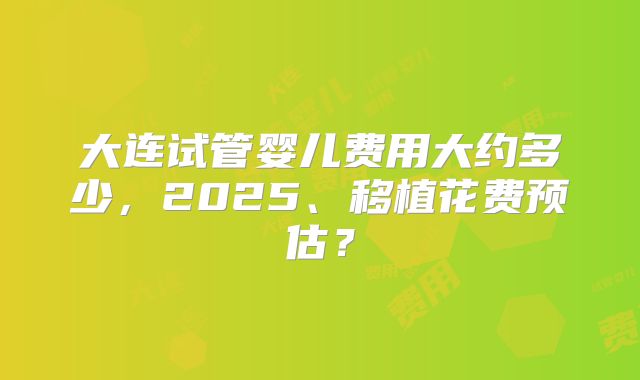 大连试管婴儿费用大约多少，2025、移植花费预估？