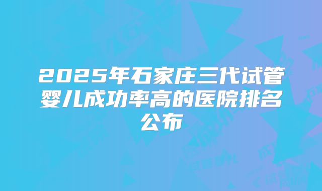 2025年石家庄三代试管婴儿成功率高的医院排名公布