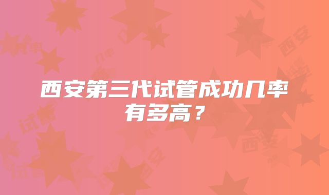 西安第三代试管成功几率有多高?