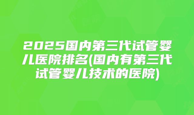 2025国内第三代试管婴儿医院排名(国内有第三代试管婴儿技术的医院)