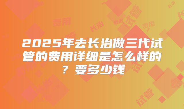2025年去长治做三代试管的费用详细是怎么样的？要多少钱