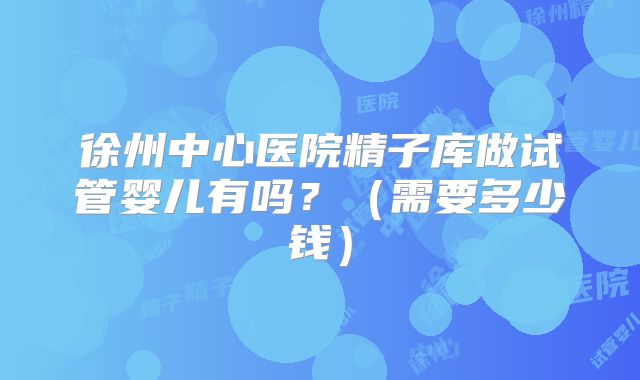 徐州中心医院精子库做试管婴儿有吗?(需要多少钱)