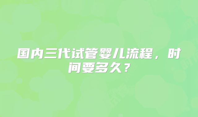 国内三代试管婴儿流程，时间要多久？