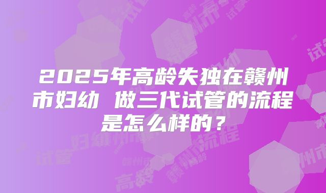 2025年高龄失独在赣州市妇幼 做三代试管的流程是怎么样的?