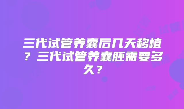 三代试管养囊后几天移植？三代试管养囊胚需要多久？