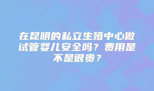 在昆明的私立生殖中心做试管婴儿安全吗?费用是不是很贵?
