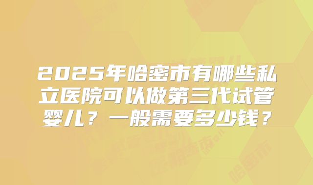 2025年哈密市有哪些私立医院可以做第三代试管婴儿?一般需要多少钱?