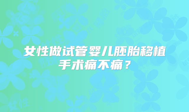 女性做试管婴儿胚胎移植手术痛不痛?