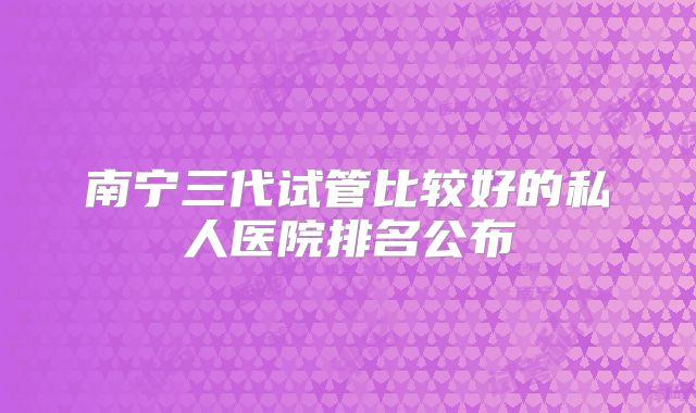 南宁三代试管比较好的私人医院排名公布