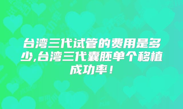 台湾三代试管的费用是多少,台湾三代囊胚单个移植成功率！