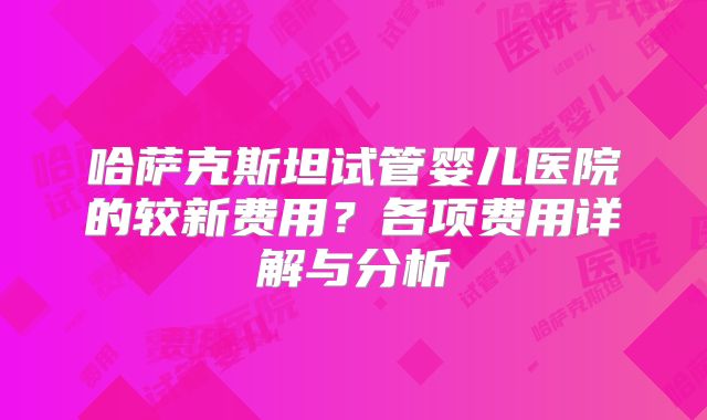 哈萨克斯坦试管婴儿医院的较新费用？各项费用详解与分析