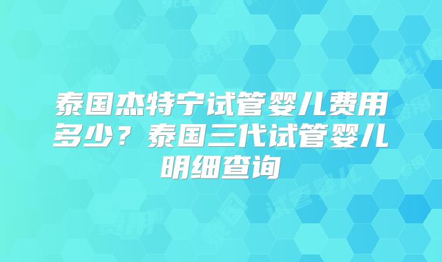泰国杰特宁试管婴儿费用多少？泰国三代试管婴儿明细查询