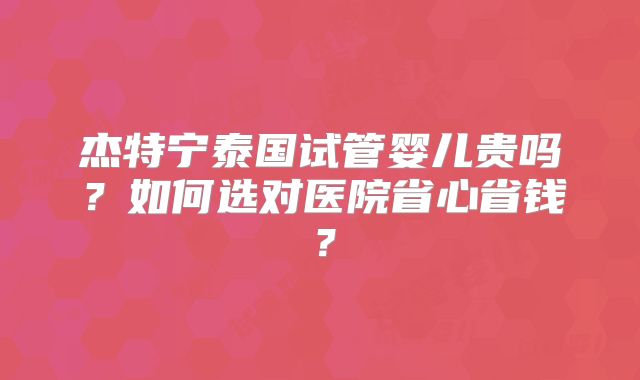 杰特宁泰国试管婴儿贵吗？如何选对医院省心省钱？