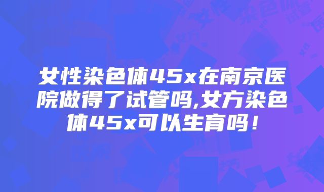 女性染色体45x在南京医院做得了试管吗,女方染色体45x可以生育吗！