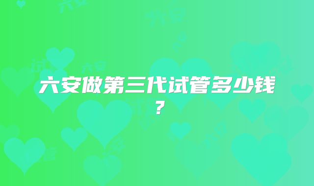 六安做第三代试管多少钱?