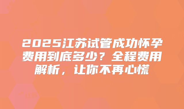 2025江苏试管成功怀孕费用到底多少?全程费用解析,让你不再心慌