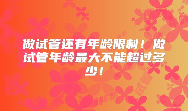 做试管还有年龄限制！做试管年龄最大不能超过多少！
