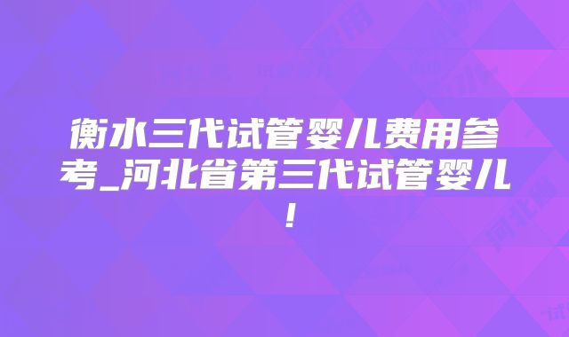 衡水三代试管婴儿费用参考_河北省第三代试管婴儿！