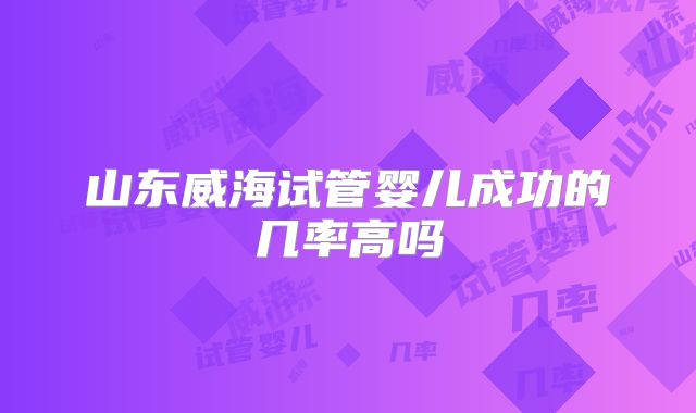 山东威海试管婴儿成功的几率高吗
