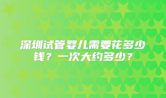 深圳试管婴儿需要花多少钱？一次大约多少？