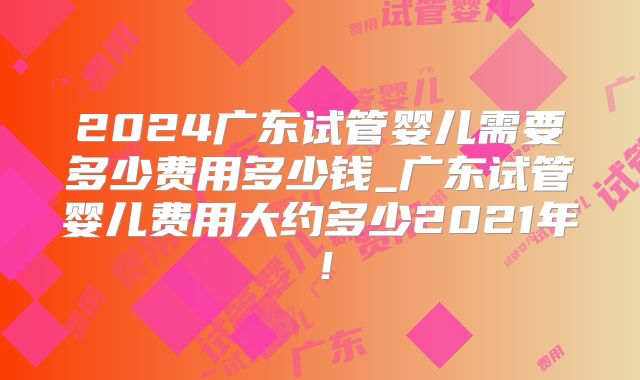 2024广东试管婴儿需要多少费用多少钱_广东试管婴儿费用大约多少2021年！