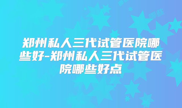 郑州私人三代试管医院哪些好-郑州私人三代试管医院哪些好点
